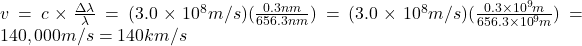  v= c \times \frac {\Delta \lambda}{\lambda} = (3.0 \times 10 ^8 m/s) (\frac {0.3nm}{656.3 nm} ) = (3.0 \times 10 ^8 m/s)(\frac {0.3 \times 10 ^{9}m}{656.3 \times 10^{9}m}) =140,000 m/s = 140 km/s