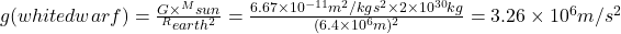 g (white dwarf)=\frac{G\times ^M sun}{^R earth^2}=\frac{6.67 \times 10 ^{-11} m^2 /kg \space  s^2 \times 2 \times 10^{30} kg}{(6.4 \times 10^6 m)^2}=3.26 \times 10^6 m/s^2