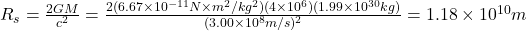 R_{s}=\frac{2GM}{c^2}=\frac{2(6.67 \times 10^{-11} N\times m^2 /kg^2)(4 \times 10^6)(1.99 \times 10^{30} kg)}{(3.00 \times 10^8 m/s)^2} = 1.18 \times 10^{10} m