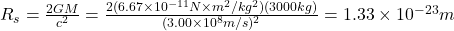 R_{s}=\frac{2GM}{c^2}= \frac{2(6.67 \times 10^{-11} N\times m^2 /kg^2)(3000 kg)}{(3.00 \times 10^8 m/s)^2} = 1.33 \times 10^{-23} m