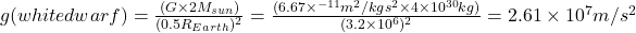 g (white dwarf)= \frac {(G \times 2M _{sun})}{(0.5 R_{Earth})^2}=\frac{(6.67 \times ^{-11}m^2/kg \space s^2 \times 4 \times 10^{30} kg )}{(3.2 \times 10^6)^2}=2.61 \times 10^7 m/s^2